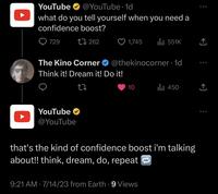 YouTube @YouTube 1d what do you tell yourself when you need a confidence boost? 1 262 729 The Kino Corner Think it! Dream it! Do it! YouTube @YouTube 1,745 ● @thekinocorner.1d 10 ₁551K 9:21 AM 7/14/23 from Earth. 9 Views that's the kind of confidence boost i'm talking about!! think, dream, do, repeat ₁450 ↑ ↑