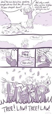 ohno! the rare cherry tree grandma brought with her from the old country! It's been chopped down.!! Tree law? Ceny Tree law? TREE LAW!! And only a week after my new neighbor complained about it blocking his view too! M N Tree law!! L D Inn TREE! LAW! TREE! LAW! u/Reachling