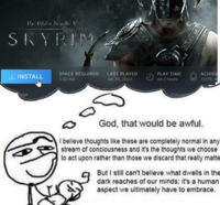 The Elder Scrolls V SKYRIM INSTALL Rage SPACE REQUIRED 5.62 GB LAST PLAYED Jan 28, 2022 PLAY TIME 44.2 hours Discussio ACHIEV 32/75 God, that would be awful. I believe thoughts like these are completely normal in any stream of conciousness and it's the thoughts we choose to act upon rather than those we discard that really matte But I still can't believe what dwells in the dark reaches of our minds; it's a human aspect we ultimately have to embrace.