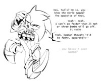 Hey, Tails? OK so, you know the movie Speed? The opposite of that. Yeah-- Yeah, I can't go faster than 25 mph or three bombs will go off. It sucks. Yeah, Eggman thought it'd be funny, apparently-- --you haven't seen Speed?