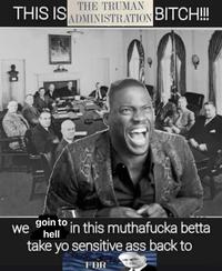 THE TRUMAN THIS IS ADMINISTRATION BITCH!!! we goin to in this muthafucka betta hell take yo sensitive ass back to FDR