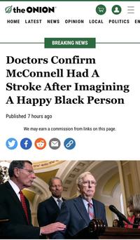 the ONION HOME LATEST NEWS OPINION LOCAL BREAKING NEWS Published 7 hours ago 17 JO f G Doctors Confirm McConnell Had A Stroke After Imagining A Happy Black Person We may earn a commission from links on this page. & = POLITICS ΕΝ
