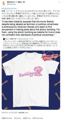 落花生BOY 【 「漂白」 中】 @bonkuratv #NoBarbenheimer 映画「バービー」がフェミニズムだのポリコレだのと言っても、 アメリカ のリベラルなんて原爆投下をネタにして盛り上がれるような連中なんだと いうのが身も蓋も無く露呈してしまったな。 原爆投下をネタにするのは、 彼等の基準においてはポリコレに反しない訳だ。 "It has been blatantly exposed that the movie 'Barbie,' despite being labeled as feminism or political correctness, is embraced by American liberals who seem to find amusement in making jokes about the atomic bombing. For them, using the atomic bombing as material for humor does not contradict their standards of political correctness." ビニールタッキー @vinyltackey Jul 12 『オッペンハイマー』 自体はまだ見てないので何とも言えないけど 『オッペン ハイマー』と『バービー』 を組み合わせて原爆をポップにデザインしたりギャ グ的なミームにしたりすることを不快に感じている日本人もいますよ､という ことは発信した方がいいのかもしれない。 WW Barbenheimer 2023 9:54 PM Jul 30, 2023-844.8K Views *** Spreadt-shirt clothing 1,059 Retweets 21 Quotes 2,251 Likes 147 Bookmarks W