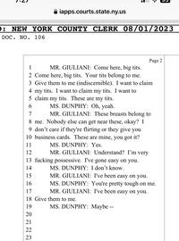): NEW YORK COUNTY CLERK 08/01/2023 DOC. NO. 106 1 MR. GIULIANI: Come here, b-------. 2 Come here, b-------. Your t--- belong to me. 3 Give them to me (indiscernible). I want to claim 4 my t---. I want to claim my t---. I want to 5 claim my t---. These are my t---. 6 MS. DUNPHY: Oh, yeah. 7 MR. GIULIANI: These breasts belong to 8 me. Nobody else can get near these, okay? I 9 don't care if they're flirting or they give you 10 business cards. These are mine, you got it? 11 MS. DUNPHY: Yes. 12 MR. GIULIANI: Understand? I'm very 13 f------ possessive. I've gone easy on you. 14 MS. DUNPHY: I don't know. iapps.courts.state.ny.us 19 15 16 17 18 Give them to me. 2722 20 21 23 Page 2 MR. GIULIANI: I've been easy on you. MS. DUNPHY: You're pretty tough on me. MR. GIULIANI: I've been easy on you. MS. DUNPHY: Maybe --
