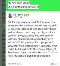 On Pul Tak Fu Chi Pla Tak Me The OK, let's stop for a second. Before you come at me, I'ma let you know. I'ma blame my A&R. Because he listened to that song many times and he allowed me to say that.. I guess for a second, I thought a cello was a woodwind instrument and it is not. And nobody ever said s---. Nobody ever pulled up a pic and said, "Hey man. I don't know if you know what this is, but it ain't that." I f----- up. I thought Squidward played the cello. He don't. That's a flute. I f----- up. But it do sound good. Ain My She Fu Oo Ver Ma My new bitch yellow She blow that d--- like a cello Lil Yachty 5,913 ARTIST +68 UPVOTES Share