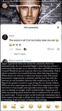 Find related content feliciaweerenwennberg 7h 314 comments 4-26 Reply Cami The score in all 3 of my holes took me out Search View 1 reply 306 X mecuty X Kierra Lewis. Creator Again, I genuinely dont care about the comments about my husbands looks, he is so beautiful Right? I dont like but at least I understand that people try to shoot their shot and DM him even if I myself Would not go for someone who is in a relationship. That is atleast somewhat of a normal behaviour when fancying someone. What doesn't sit with me is when your desires come with sexual harassment, inappropriate comments and the fact that with the internet we can normalize behavior that would never be ok if we flipped the genders around to a guy doing this to a female athlete. When we were expecting our son, I knew how important it was to raise him to treat people and especially women with respect if he were to identify as straight. And I would feel like a hypocrite if I didnt say anything about behavior that I would never be ok with if we raised a girl. I mean no hate on the booktook community just a little request for people to think twice about their comments/videos or chanting "krak my back" at humans with feelings. Night have a boon