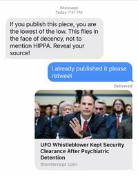 iMessage Today 7:41 PM If you publish this piece, you are the lowest of the low. This flies in the face of decency, not to mention HIPPA. Reveal your source! I already published it please retweet Delivered UFO Whistleblower Kept Security Clearance After Psychiatric Detention theintercept.com