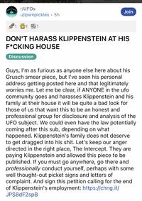 r/UFOs u/ipwnpickles. 5h 1 1 Join DON'T HARASS KLIPPENSTEIN AT HIS F*CKING HOUSE Discussion Guys, I'm as furious as anyone else here about his Grusch smear piece, but I've seen his personal address getting posted here and that legitimately worries me. Let me be clear, if ANYONE in the ufo community goes and harasses Klippenstein and his family at their house it will be quite a bad look for those of us that want this to be an honest and professional group for disclosure and analysis of the UFO subject. We could even have the law potentially coming after this sub, depending on what happened. Klippenstein's family does not deserve to get dragged into his s---. Let's keep our anger directed in the right place, The Intercept. They are paying Klippenstein and allowed this piece to be published. If you must go anywhere, go there and professionally conduct yourself, perhaps with some well thought-out picket signs and letters of complaint. And sign this petition calling for the end of Klippenstein's employment: https://chng.it/ JPS8dF2spB