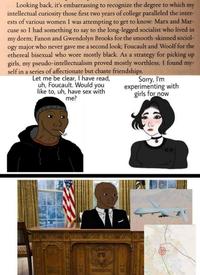 Looking back, it's embarrassing to recognize the degree to which my intellectual curiosity those first two years of college paralleled the inter- ests of various women I was attempting to get to know: Marx and Mar- cuse so I had something to say to the long-legged socialist who lived in my dorm; Fanon and Gwendolyn Brooks for the smooth-skinned sociol- ogy major who never gave me a second look; Foucault and Woolf for the ethereal bisexual who wore mostly black. As a strategy for picking up girls, my pseudo-intellectualism proved mostly worthless; I found my- self in a series of affectionate but chaste friendships. Let me be clear, I have read, uh, Foucault. Would you like to, uh, have sex with me? Sorry, I'm experimenting with girls for now