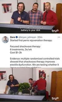 LA Bryan, now hook up a car battery to your d--- tru Zero @bryan_johnson 20m Started first penis rejuvenation therapy: Focused shockwave therapy 6 treatments, 3x/wk Cost $1-2k Evidence: multiple randomized controlled trials showed that shockwave therapy improves erectile dysfunction. We are testing whether it to nighttim. tru