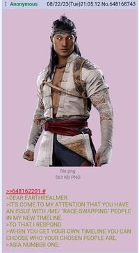 : Anonymous 08/22/23(Tue)21:05:12 No.648168743 file.png 563 KB PNG >>648162201 # >DEAR EARTHREALMER. >IT'S COME TO MY ATTENTION THAT YOU HAVE AN ISSUE WITH /ME/ "RACE-SWAPPING" PEOPLE IN MY NEW TIMELINE. >TO THAT I RESPOND >WHEN YOU GET YOUR OWN TIMELINE YOU CAN CHOOSE WHO YOUR CHOSEN PEOPLE ARE. >ASIA NUMBER ONE.