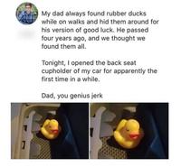 My dad always found rubber ducks while on walks and hid them around for his version of good luck. He passed four years ago, and we thought we found them all. Tonight, I opened the back seat cupholder of my car for apparently the first time in a while. Dad, you genius jerk