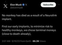 Elon Musk @elonmusk x Subscribe No monkey has died as a result of a Neuralink implant. First our early implants, to minimize risk to healthy monkeys, we chose terminal moneys (close to death already), 3:57 AM - 9/10/23 from Earth - 86.2K Views