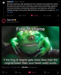 O Unity @unity. 18 Std. We have heard you. We apologize for the confusion and angst the runtime fee policy we announced on Tuesday caused. We are listening, talking to our team members, community, customers, and partners, and will be making changes to the policy. We will share an update in a couple of... Mehr anzeigen 6.723 Opera GX @operagxofficial 50 8.720 16.392 Frog of shame 456 If the frog of shame gets more likes than the original tweet, then your tweet really sucks 10:55 vorm. 18. Sep. 2023 222.950 Mal angezeigt 8,3 Mio. 30.577 60 : ↑