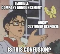 TERRIBLE COMPANY ANNOUNCEMENT ANGRY CUSTOMER RESPONSE IS THIS CONFUSION?