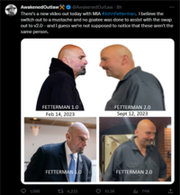 Awakened Outlaw* @Awakened Outlaw - 8h There's a new video out today with MIA #JohnFetterman. I believe the switch out to a mustache and no goatee was done to assist with the swap out to v2.0 - and I guess we're not supposed to notice that these aren't the same person. 1,095 FETTERMAN 1.0 Feb 14, 2023 FETTERMAN 1.0 4,233 FETTERMAN 2.0 Sept 12, 2023 10.3K FETTERMAN 2.0 ₁711K ←]