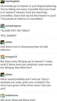 hashtagdion All animals go to heaven is just illogical planning. You're telling me every crocodile that ever lived is in heaven? Heaven must be swarming crocodiles. Does that sound like heaven to you? Thousands of millions of crocodiles? zooophagous *SLAMS FIST ON TABLE* YES, DAMMIT skidar And Steve Irwin is showering them all with affection hntrgurl13 But does every Stingray go to heaven? I mean, what if Steve Irwin just randomly came across the Stingray that killed him? skidar Steve would probably pat it and say 'Sorry I spooked you mate, gosh your a beauty! You must have grown three times since I last saw you!' leadhooves We never deserved Steve Irwin