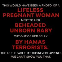 THIS WOULD HAVE BEEN A PHOTO OF A LIFELESS PREGNANT WOMAN NEXT TO HER BEHEADED UNBORN BABY CUT OUT OF HER BELLY BY HAMAS TERRORISTS. DUE TO THE FACT THAT THIS NEVER HAPPENED WE CAN'T SHOW YOU THAT.