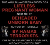 THIS WOULD HAVE BEEN A PHOTO OF A LIFELESS PREGNANT WOMAN NEXT TO HER BEHEADED UNBORN BABY CUT OUT OF HER BELLY BY HAMAS TERRORISTS. DUE TO THIS PLATFORM'S GUIDELINES, WE CAN'T SHOW YOU THAT.
