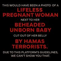 THIS WOULD HAVE BEEN A PHOTO OF A LIFELESS PREGNANT WOMAN NEXT TO HER BEHEADED UNBORN BABY CUT OUT OF HER BELLY BY HAMAS TERRORISTS. DUE TO THIS PLATFORM'S GUIDELINES, WE CAN'T SHOW YOU THAT.