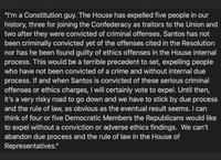 "I'm a Constitution guy. The House has expelled five people in our history, three for joining the Confederacy as traitors to the Union and two after they were convicted of criminal offenses. Santos has not been criminally convicted yet of the offenses cited in the Resolution nor has he been found guilty of ethics offenses in the House internal process. This would be a terrible precedent to set, expelling people who have not been convicted of a crime and without internal due process. If and when Santos is convicted of these serious criminal offenses or ethics charges, I will certainly vote to expel. Until then, it's a very risky road to go down and we have to stick by due process and the rule of law, as obvious as the eventual result seems. I can think of four or five Democratic Members the Republicans would like to expel without a conviction or adverse ethics findings. We can't abandon due process and the rule of law in the House of Representatives."