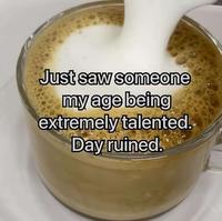 Just saw someone my age being extremely talented. Day ruined.