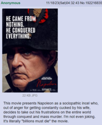 Anonymous HE CAME FROM NOTHING. HE CONQUERED EVERYTHING. 11/18/23(Sat)04:32:43 No.192216835 JOAGUN PHOENIX Napoleon NOVEMBER 22 22 KB JPG This movie presents Napoleon as a sociopathic incel who, out of anger for getting constantly cucked by his wife, decides to take out his frustrations on the entire world through conquest and mass murder. I'm not even joking. It's literally "billions must die" the movie.