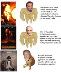 44 Banne CHRISTOPHER HOLAN OPPENHEIMER 21 MAX FLR CAM 7 KILLERSFLOWER MOON & EXT PARBREK AA THIT COMES JOAQUIN PHOENIT Napolion DAVID SCARPA RIGLEY SCOT LES Pretty much all of these events are very heavily documented, so I can replicate them with only dialogue/character changes for the movie's sake A lot of the details of the Osage murders are unknown, but I tried my best to fully and accuratel depict the sheer inhumanity of the perpetrators of this cri F--- idk, and then Napoleon shot the pyramids and made his enemies fall through ice. I'm not a time traveller