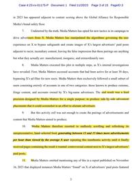 Case 4:23-cv-01175-P Document 1 Filed 11/20/23 Page 3 of 15 PageID 3 in 2023 has appeared adjacent to content scoring above the Global Alliance for Responsible Media's brand safety floor. 7. Undeterred by the truth, Media Matters has opted for new tactics in its campaign to drive advertisers from X. Media Matters has manipulated the algorithms governing the user experience on X to bypass safeguards and create images of X's largest advertisers' paid posts adjacent to racist, incendiary content, leaving the false impression that these pairings are anything but what they actually are: manufactured, inorganic, and extraordinarily rare. 8. Media Matters executed this plot in multiple steps, as X's internal investigations have revealed. First, Media Matters accessed accounts that had been active for at least 30 days, bypassing X's ad filter for new users. Media Matters then exclusively followed a small subset of users consisting entirely of accounts in one of two categories: those known to produce extreme, fringe content, and accounts owned by X's big-name advertisers. The end result was a feed precision-designed by Media Matters for a single purpose: to produce side-by-side ad/content placements that it could screenshot in an effort to alienate advertisers. 9. But this activity still was not enough to create the pairings of advertisements and content that Media Matters aimed to produce. 10. Media Matters therefore resorted to endlessly scrolling and refreshing its unrepresentative, hand-selected feed, generating between 13 and 15 times more advertisements per hour than viewed by the average X user repeating this inauthentic activity until it finally received pages containing the result it wanted: controversial content next to X's largest advertisers' paid posts. 11. Media Matters omitted mentioning any of this in a report published on November 16, 2023 that displayed instances Media Matters "found" on X of advertisers' paid posts featured 3