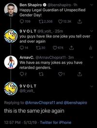 Ben Shapiro @benshapiro. 1h Happy Legal Guardian of Unspecified Gender Day! 709 12,308 9VOLT@9_volt_ .25m you guys have like one joke you tell over and over again 1730 14 12.3K 9 VOLT @9_volt_ 674 ArnavC. @ArnavChopra11 3m We have as many jokes as you have retarded genders. 2 Replying to @ArnavChopra11 and @benshapiro this is the same joke again 12:57 PM 5/12/19 Twitter for iPhone