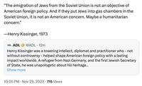 "The emigration of Jews from the Soviet Union is not an objective of American foreign policy. And if they put Jews into gas chambers in the Soviet Union, it is not an American concern. Maybe a humanitarian concern." -Henry Kissinger, 1973 ADL ADL @ADL. 12m Henry Kissinger was a towering intellect, diplomat and practitioner who - not without controversy - helped shape American foreign policy with a lasting impact worldwide. A refugee from Nazi Germany, and the first Jewish Secretary of State, he was unapologetic about his heritage... Show more 10:05 PM Nov 29, 2023 715 Views . ●