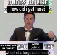DUDES BE LIKE Ghow did i get here? MY BROTHER IN CHRIST were YOU behind THE wheel of a large automobile