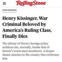 ||| Rolling Stone GOOD RIDDANCE Henry Kissinger, War Criminal Beloved by America's Ruling Class, Finally Dies The infamy of Nixon's foreign-policy architect sits, eternally, beside that of history's worst mass murderers. A deeper shame attaches to the country that celebrates him