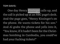 TOM DAVIS: One day Henry Kissinger calls up, and the call is picked up at an NBC page's desk. And the page goes, “Henry Kissinger's on the phone. He wants tickets for his son." And Al grabs the phone and yells into it, "You know, if it hadn't been for the Christ- mas bombing in Cambodia, you could've had your f------ tickets!"