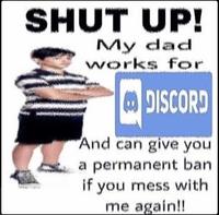 SHUT UP! My dad works for DISCORD And can give you a permanent ban if you mess with me again!!