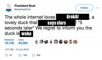 Pixelated Boat @pixelatedboat Retweets Likes 10,146 24,084 The whole internet loves lovely duck that says slurs ! *5 seconds later* We regret to inform you the duck is woke 1:07 AM - 12 Jun 2016 81 110K GrokAl 24K Follow a <