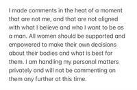 I made comments in the heat of a moment that are not me, and that are not aligned with what I believe and who I want to be as a man. All women should be supported and empowered to make their own decisions about their bodies and what is best for them. I am handling my personal matters privately and will not be commenting on them any further at this time.