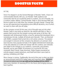 ROOSTER TEETH Hi Y'all, Since I've stepped in as the General Manager of Rooster Teeth, I have not communicated directly with you, our Rooster Teeth audience and community save for an occasional cameo in content. I'm not a founder, nor a content creator. Rather, I joined Rooster Teeth in 2019 because Matt and Burnie trusted me to help steer the company through change. Change that we are still experiencing necessitating some difficult decisions, one of which we want to share with you all today. As the company turned 20 this year a lot of thought was put into what Rooster Teeth is and what we stand for. We started with Red vs. Blue, a passion that turned into the longest-running web series of all time. We expanded with Achievement Hunter, a love for gaming that developed into a revolutionary format, multiple off-shoots and channels. Then, we bloomed with RWBY, a passion that turned into a rich anime universe. The passion encouraged in everyone at this company has allowed us to pioneer what have become many popular formats in the digital entertainment landscape. It has also allowed us to shift and change with the creators' own interests and adapt to the changes in our audience, community, and industry. Recently, you've seen RWBY V9 premiere on Crunchyroll, RTX was revamped, Best Friends Today launched, Stinky Dragon premiered an entirely puppet-created adventure, and Geoff and Gavin came back to gaming, revitalizing Let's Play! More change is coming. Traditionally, the end of the year is when we share an announcement about RTX badge sales and important dates. However, I'm sorry to inform you that we will not be hosting RTX in 2024. We have every intention of resuming RTX in the future and bringing everyone back together.