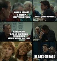 SAMWISE GAMGEE? A HOBBIT? I DON'T UNDERSTAND. HE'S OVERWEIGHT, SLOW, AND INEXPERIENCED. YOU WANT HIM TO MATCH UP WITH THE DARK LORD? HE HAS QUALITIES WE LIKE. HE GETS ON BASE