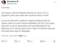 Bill Ackman @BillAckman A fun fact: Our lawyers used the Wayback Machine to check @MIT's plagiarism policy back when Neri wrote her thesis in 2009. It turns out that MIT's academic integrity handbook did not require citation or even mention Wikipedia until 2013, four years after Neri wrote her dissertation and used Wikipedia for the definitions of 15 words and/or terms. Bear in mind that 2009 was still pretty early days for Wikipedia. 10:18 PM Jan 9, 2024.3.3M Views 3.6K 3.2K 19K > 882