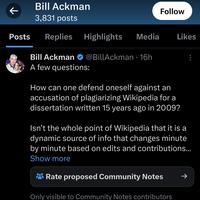Bill Ackman 3,831 posts Posts Replies Highlights Media ↓ Bill Ackman A few questions: @BillAckman 16h ● Follow How can one defend oneself against an accusation of plagiarizing Wikipedia for a dissertation written 15 years ago in 2009? Likes Isn't the whole point of Wikipedia that it is a dynamic source of info that changes minute by minute based on edits and contributions... Show more Rate proposed Community Notes Only visible to Community Notes contributors