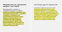 Wikipedia entry for "Constitutive equation" from 12/5/08 More generally, in physics, a constitutive equation is a relation between two physical quantities (often described by tensors) that is specific to a material or substance, and approximates the response of that material to external forces. It is combined with other equations governing physical laws to solve physical problems, like the flow of a fluid in a pipe, or the response of a crystal to an electric field. Neri Oxman, page 117, footnote 4.10 Constitutive equations are used to relate between two physical quantities (often described by tensors) that are specific to a material or substance, and approximates the response of that material to external forces. It is combined with other equations governing physical laws to solve physical problems, like the flow of a fluid in a pipe, or the response of a crystal to an electric field.
