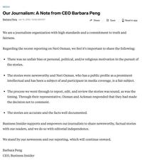 MEDIA Our Journalism: A Note from CEO Barbara Peng Barbara Peng Jan 14, 2024, 10:06 AM EST Share Save We are a journalism organization with high standards and a commitment to truth and fairness. Regarding the recent reporting on Neri Oxman, we feel it's important to share the following: Read in app • There was no unfair bias or personal, political, and/or religious motivation in the pursuit of the stories. • The stories are accurate and the facts well documented. • The stories were newsworthy and Neri Oxman, who has a public profile as a prominent intellectual and has been a subject of and participant in media coverage, is a fair subject. • The process we went through to report, edit, and review the stories was sound, as was the timing. Through their representative, Oxman and Ackman responded that they had made the decision not to comment. Barbara Peng CEO, Business Insider Business Insider supports and empowers our journalists to share newsworthy, factual stories with our readers, and we do so with editorial independence. We stand by our newsroom and our reporting, which will continue onward.