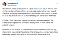 Bill Ackman @BillAckman ⠀ I have been asked by a number of CEOs if @harvard would release a list of the members of each of the Harvard organizations that have issued the letter assigning sole responsibility for Hamas' heinous acts to Israel, so as to insure that none of us inadvertently hire any of their members. If, in fact, their members support the letter they have released, the names of the signatories should be made public so their views are publicly known. One should not be able to hide behind a corporate shield when issuing statements supporting the actions of terrorists, who, we now learn, have beheaded babies, among other inconceivably despicable acts.