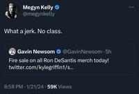 Megyn Kelly @megynkelly What a jerk. No class. Gavin Newsom @GavinNewsom. 5h Fire sale on all Ron DeSantis merch today! twitter.com/kylegriffin1/s... 8:58 PM 1/21/24 59K Views ● ...