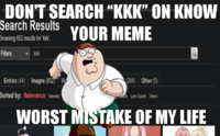 DON'T SEARCH "KKK" ON KNOW Search Results YOUR MEME Browsing 652 results for 'kkk'. Filters ✓kkk Entries (44) Images (652) Vid Sorted by: Relevance Newest WORST MISTAKE OF MY LIFE (294) Other (5) are Low Score Views