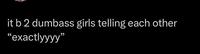 it b 2 dumbass girls telling each other "exactlyyyy"