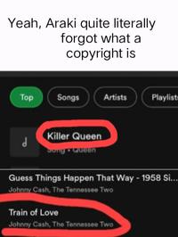 Yeah, Araki quite literally forgot what a copyright is Top d Songs Artists Killer Queen Song • Queen Playlists Guess Things Happen That Way - 1958 Si... Johnny Cash, The Tennessee Two Train of Love Johnny Cash, The Tennessee Two