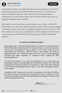 James O'Keefe @JamesOKeefeIII Subscribe In November 2020, I reported that election fraud had occurred in Erie, Pennsylvania during the 2020 Presidential Election. This story was based on Richard Hopkins' claim that he had overheard Robert Weisenbach, the Erie Postmaster, direct another USPS supervisor to illegally backdate mail-in ballots. Mr. Hopkins has since come to learn that he was wrong - neither Mr. Weisenbach nor any other USPS employee in Erie, Pennsylvania engaged in election fraud or any other wrongdoing related to mail-in ballots. With this update, I am aware of no evidence or other allegation that election fraud occurred in the Erie Post Office during the 2020 Presidential Election. An Update from Richard Hopkins In November 2020, I reported to Project Veritas that I heard a conversation between Robert Weisenbach, the Postmaster for Erie, Pennsylvania, and another supervisor concerning the postmarking of election ballots. I only heard a fragment of the conversation and reached the conclusion that the conversation was related to nefarious behavior. As a USPS mail carrier at the time, I was on heightened guard considering the many allegations of "widespread fraud" plaguing the 2020 Presidential Election. As I have now learned, I was wrong. Mr. Weisenbach was not involved in any inappropriate behavior concerning the 2020 Presidential Election. The USPS OIG investigated and found that neither Mr. Weisenbach nor any other USPS employee in Erie, Pennsylvania engaged in election fraud or any other wrongdoing related to mail-in ballots. I apologize to Mr. Weisenbach, his family, the employees of the Erie Post Office, and anyone that has been negatively impacted by my report. I implore everyone reading this statement to leave the Weisenbach family alone and allow them to return to their normal, peaceful lives. Last edited 3:46 PM Feb 5, 2024 1.5M Views