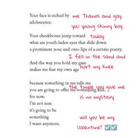 Your face is etched by me Thanos and adolescence. gay you young skinny boy Your cheekbones jump toward today what are youth-laden eyes that slide down a prominent nose and onto lips of a certain poetry. I fell in the sand and my knee And the way you hold my gaze hurt makes me fear my own age because something in me tells me you are going to offer me something you give me for now, is no mystery I'm not sure it's going to be something I want anymore. will you my Valentine? V be